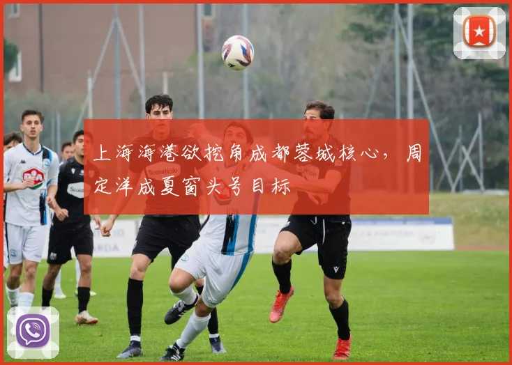 上海海港欲挖角成都蓉城核心，周定洋成夏窗头号目标